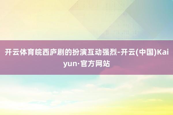 开云体育皖西庐剧的扮演互动强烈-开云(中国)Kaiyun·官方网站