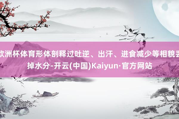 欧洲杯体育形体剖释过吐逆、出汗、进食减少等相貌丢掉水分-开云(中国)Kaiyun·官方网站