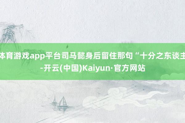 体育游戏app平台司马懿身后留住那句“十分之东谈主-开云(中国)Kaiyun·官方网站