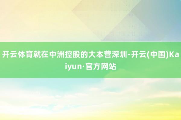 开云体育就在中洲控股的大本营深圳-开云(中国)Kaiyun·官方网站