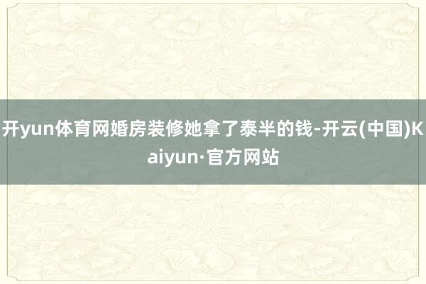 开yun体育网婚房装修她拿了泰半的钱-开云(中国)Kaiyun·官方网站