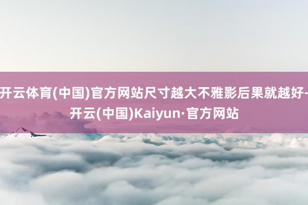 开云体育(中国)官方网站尺寸越大不雅影后果就越好-开云(中国)Kaiyun·官方网站