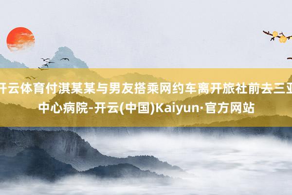 开云体育付淇某某与男友搭乘网约车离开旅社前去三亚中心病院-开云(中国)Kaiyun·官方网站