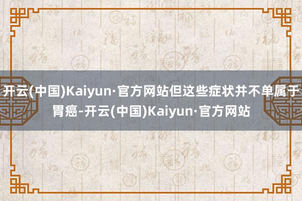 开云(中国)Kaiyun·官方网站但这些症状并不单属于胃癌-开云(中国)Kaiyun·官方网站