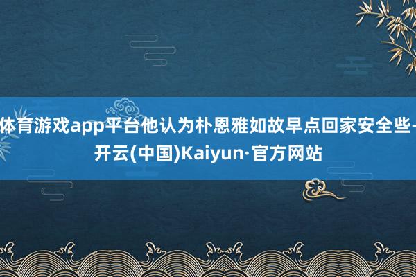 体育游戏app平台他认为朴恩雅如故早点回家安全些-开云(中国)Kaiyun·官方网站