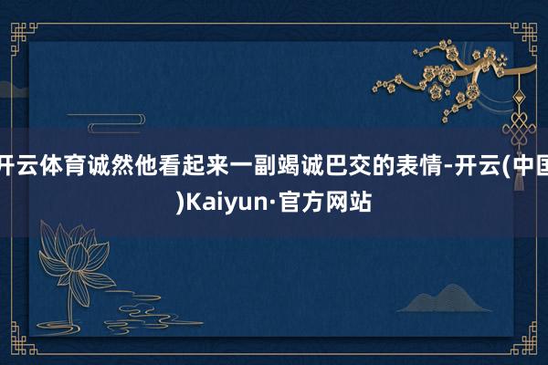 开云体育诚然他看起来一副竭诚巴交的表情-开云(中国)Kaiyun·官方网站
