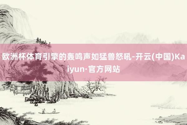欧洲杯体育引擎的轰鸣声如猛兽怒吼-开云(中国)Kaiyun·官方网站