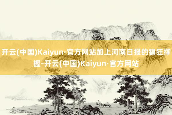 开云(中国)Kaiyun·官方网站加上河南日报的猖狂撑握-开云(中国)Kaiyun·官方网站
