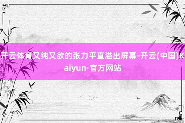 开云体育又纯又欲的张力平直溢出屏幕-开云(中国)Kaiyun·官方网站