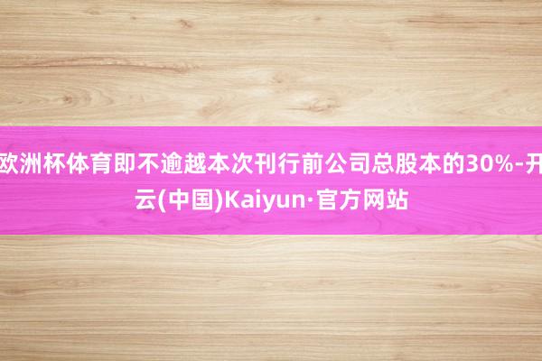 欧洲杯体育即不逾越本次刊行前公司总股本的30%-开云(中国)Kaiyun·官方网站