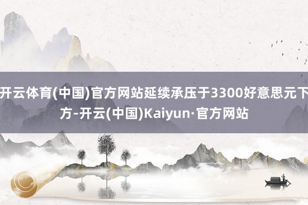 开云体育(中国)官方网站延续承压于3300好意思元下方-开云(中国)Kaiyun·官方网站
