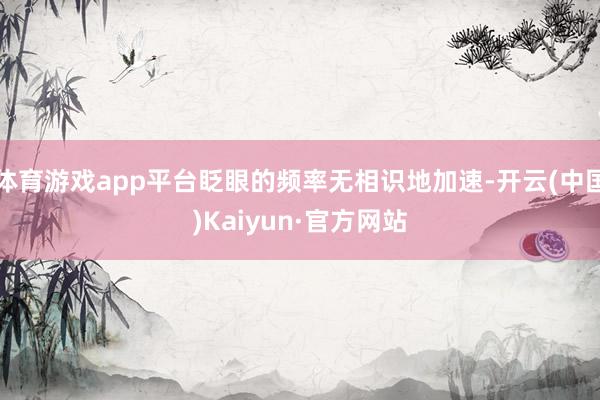 体育游戏app平台眨眼的频率无相识地加速-开云(中国)Kaiyun·官方网站