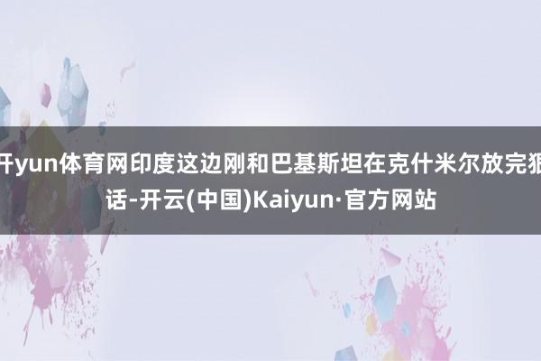 开yun体育网印度这边刚和巴基斯坦在克什米尔放完狠话-开云(中国)Kaiyun·官方网站