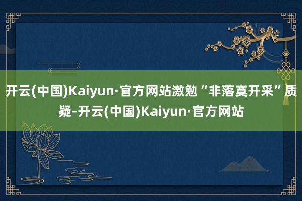 开云(中国)Kaiyun·官方网站激勉“非落寞开采”质疑-开云(中国)Kaiyun·官方网站