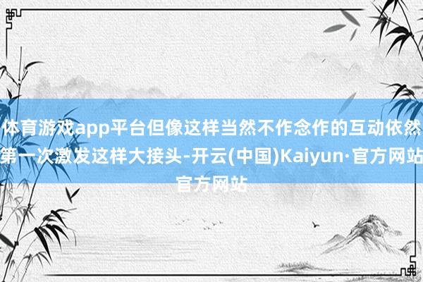体育游戏app平台但像这样当然不作念作的互动依然第一次激发这样大接头-开云(中国)Kaiyun·官方网站