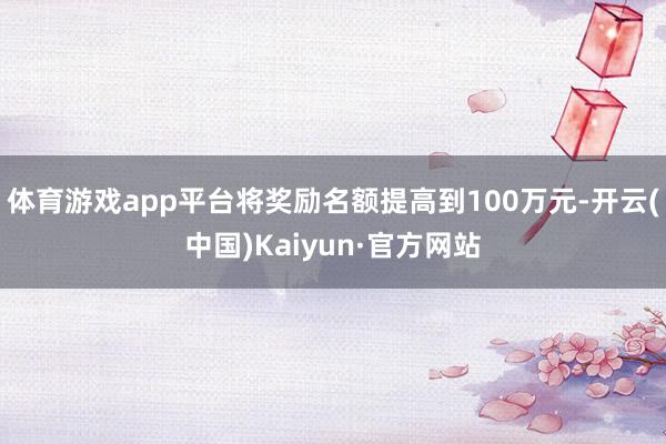 体育游戏app平台将奖励名额提高到100万元-开云(中国)Kaiyun·官方网站