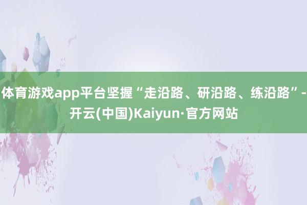体育游戏app平台坚握“走沿路、研沿路、练沿路”-开云(中国)Kaiyun·官方网站