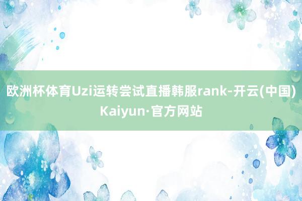 欧洲杯体育Uzi运转尝试直播韩服rank-开云(中国)Kaiyun·官方网站
