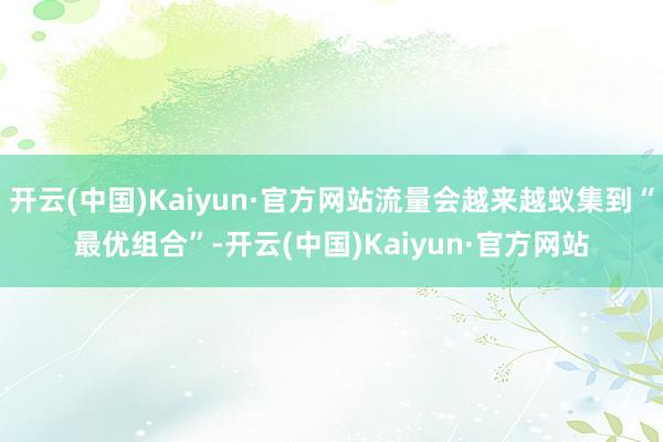 开云(中国)Kaiyun·官方网站流量会越来越蚁集到“最优组合”-开云(中国)Kaiyun·官方网站