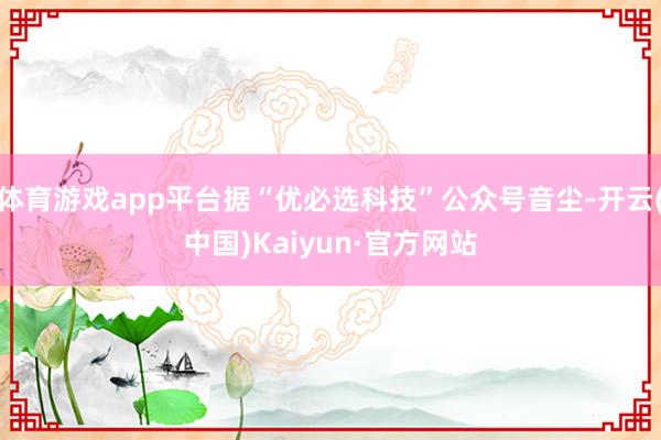 体育游戏app平台据“优必选科技”公众号音尘-开云(中国)Kaiyun·官方网站