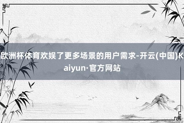 欧洲杯体育欢娱了更多场景的用户需求-开云(中国)Kaiyun·官方网站