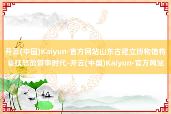 开云(中国)Kaiyun·官方网站山东古建立博物馆将蔓延怒放管事时代-开云(中国)Kaiyun·官方网站