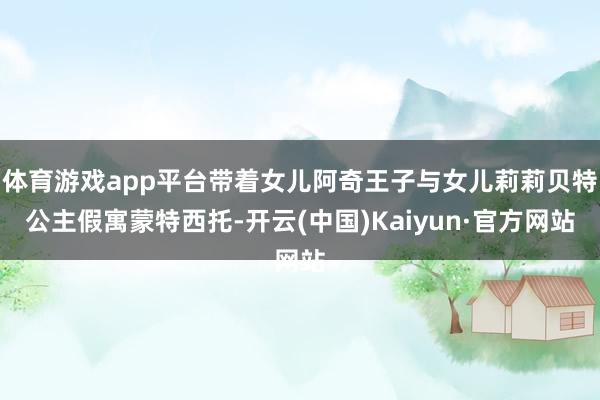 体育游戏app平台带着女儿阿奇王子与女儿莉莉贝特公主假寓蒙特西托-开云(中国)Kaiyun·官方网站