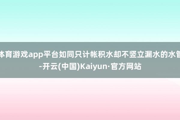 体育游戏app平台如同只计帐积水却不竖立漏水的水管-开云(中国)Kaiyun·官方网站