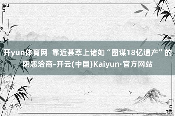 开yun体育网  靠近荟萃上诸如“图谋18亿遗产”的阴恶洽商-开云(中国)Kaiyun·官方网站