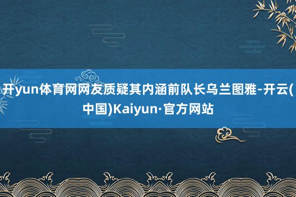 开yun体育网网友质疑其内涵前队长乌兰图雅-开云(中国)Kaiyun·官方网站