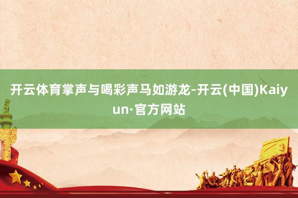 开云体育掌声与喝彩声马如游龙-开云(中国)Kaiyun·官方网站