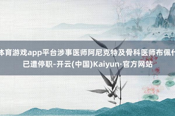 体育游戏app平台涉事医师阿尼克特及骨科医师布佩什已遭停职-开云(中国)Kaiyun·官方网站