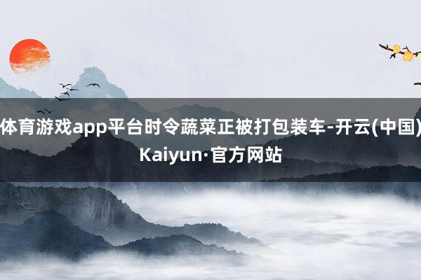 体育游戏app平台时令蔬菜正被打包装车-开云(中国)Kaiyun·官方网站