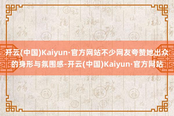 开云(中国)Kaiyun·官方网站不少网友夸赞她出众的身形与氛围感-开云(中国)Kaiyun·官方网站