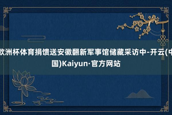 欧洲杯体育捐馈送安徽翻新军事馆储藏采访中-开云(中国)Kaiyun·官方网站