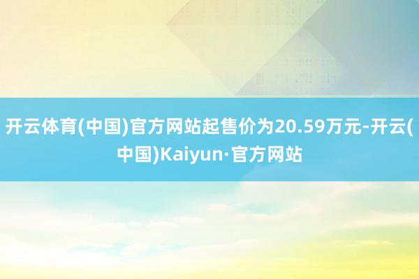 开云体育(中国)官方网站起售价为20.59万元-开云(中国)Kaiyun·官方网站