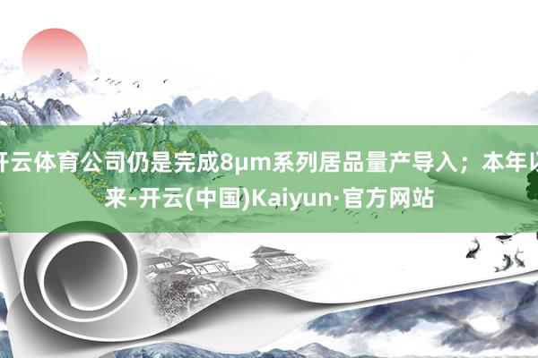 开云体育公司仍是完成8μm系列居品量产导入；本年以来-开云(中国)Kaiyun·官方网站