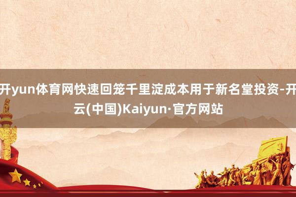 开yun体育网快速回笼千里淀成本用于新名堂投资-开云(中国)Kaiyun·官方网站
