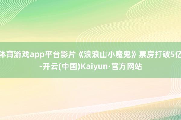 体育游戏app平台影片《浪浪山小魔鬼》票房打破5亿-开云(中国)Kaiyun·官方网站