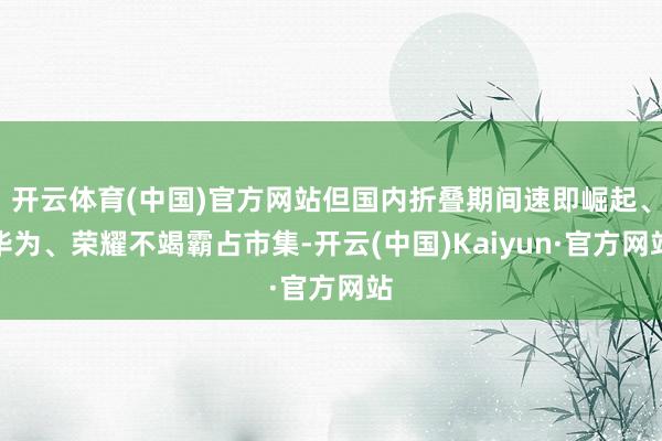 开云体育(中国)官方网站但国内折叠期间速即崛起、华为、荣耀不竭霸占市集-开云(中国)Kaiyun·官方网站