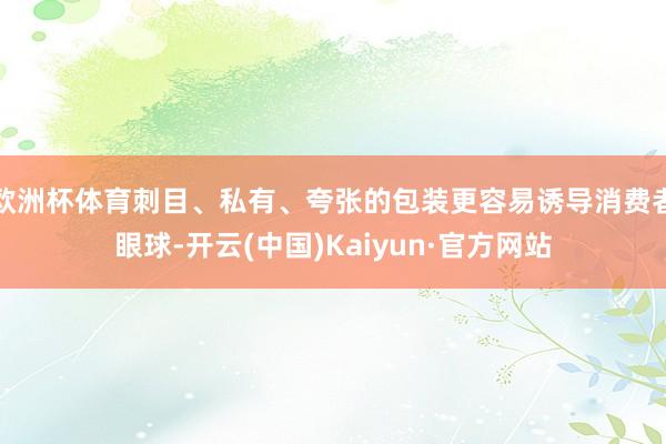 欧洲杯体育刺目、私有、夸张的包装更容易诱导消费者眼球-开云(中国)Kaiyun·官方网站