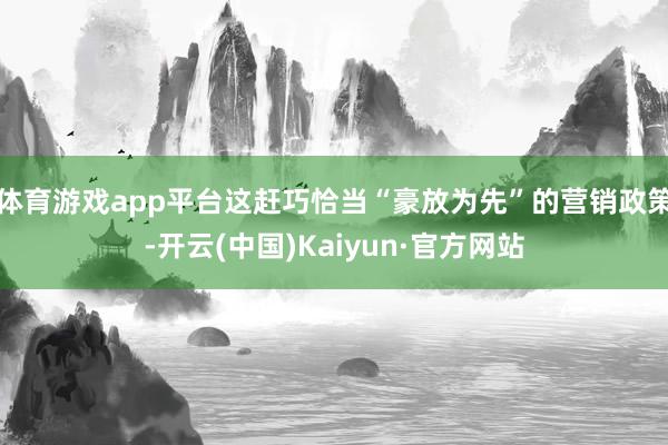体育游戏app平台这赶巧恰当“豪放为先”的营销政策-开云(中国)Kaiyun·官方网站