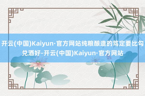 开云(中国)Kaiyun·官方网站纯粮酿造的笃定要比勾兑酒好-开云(中国)Kaiyun·官方网站