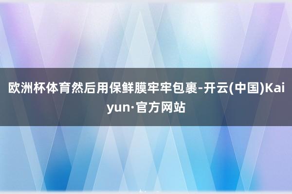 欧洲杯体育然后用保鲜膜牢牢包裹-开云(中国)Kaiyun·官方网站
