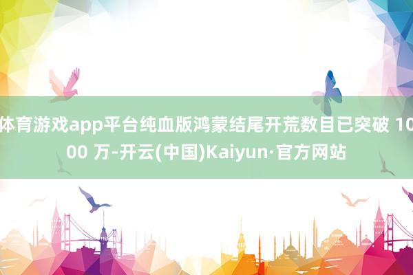 体育游戏app平台纯血版鸿蒙结尾开荒数目已突破 1000 万-开云(中国)Kaiyun·官方网站