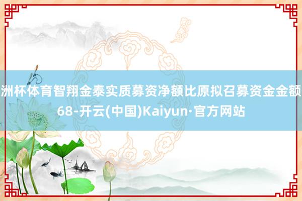 欧洲杯体育智翔金泰实质募资净额比原拟召募资金金额少68-开云(中国)Kaiyun·官方网站