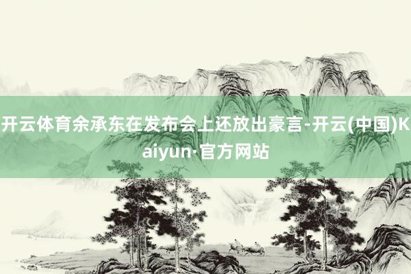 开云体育余承东在发布会上还放出豪言-开云(中国)Kaiyun·官方网站