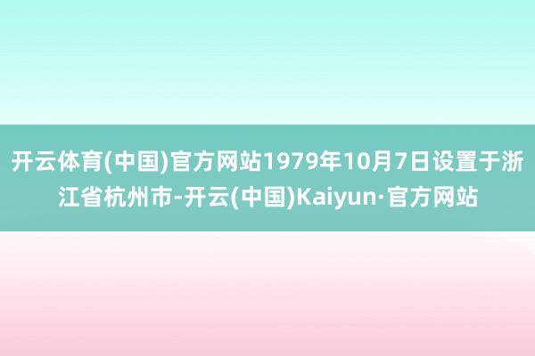 开云体育(中国)官方网站1979年10月7日设置于浙江省杭州市-开云(中国)Kaiyun·官方网站