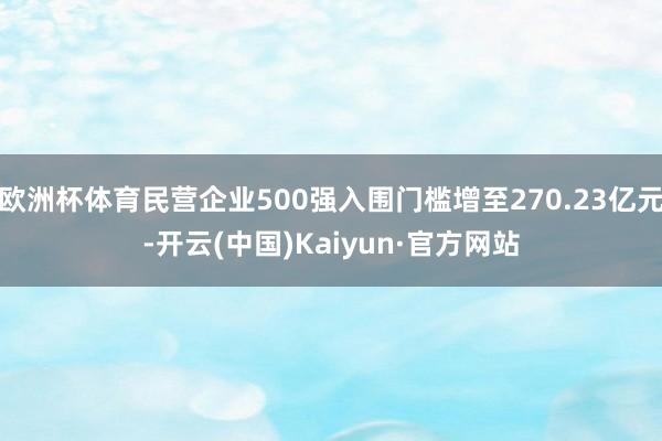 欧洲杯体育民营企业500强入围门槛增至270.23亿元-开云(中国)Kaiyun·官方网站