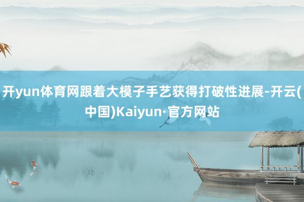 开yun体育网跟着大模子手艺获得打破性进展-开云(中国)Kaiyun·官方网站